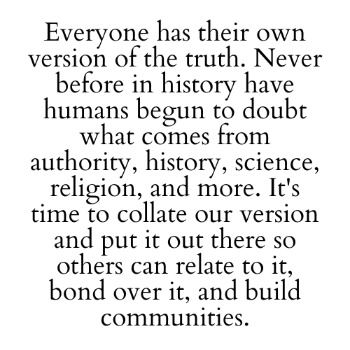 Everyone has their own version of the truth. Never before in history have humans begun to doubt what comes from authority, history, science, religion, and more. It's time to collate our version and put it out there so others can relate to it, bond over it, and build communities.